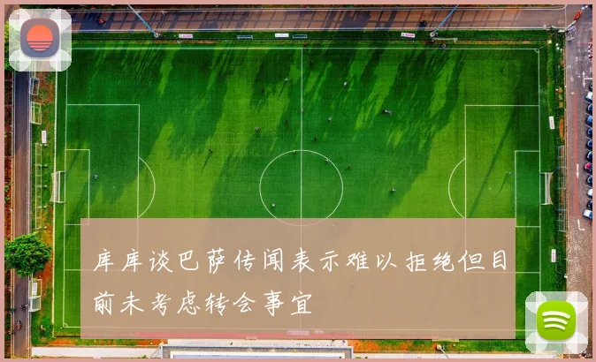 库库谈巴萨传闻表示难以拒绝但目前未考虑转会事宜