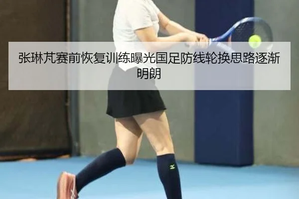张琳芃赛前恢复训练曝光国足防线轮换思路逐渐明朗